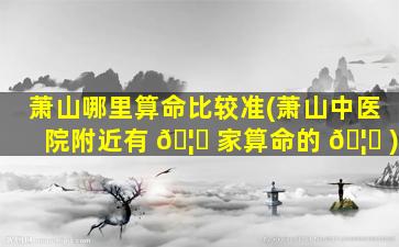 萧山哪里算命比较准(萧山中医院附近有 🦟 家算命的 🦆 )
